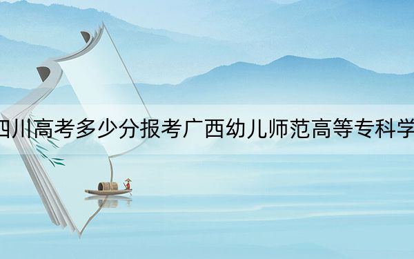 四川高考多少分报考广西幼儿师范高等专科学校？附2022-2024年最低录取分数线