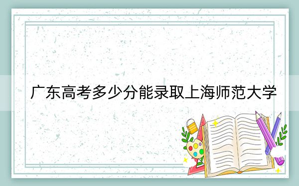 广东高考多少分能录取上海师范大学？2024年历史类最低552分 物理类最低547分