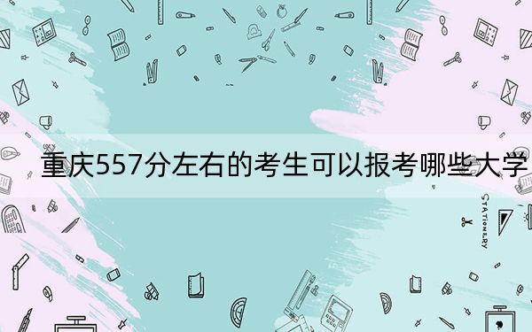 重庆557分左右的考生可以报考哪些大学？（附带2022-2024年557左右大学名单）
