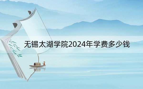 无锡太湖学院2024年学费多少钱？每年最低22500元最高28600元（各专业收费标准）