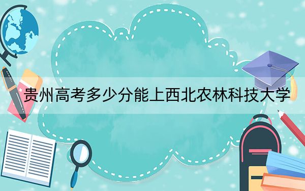 贵州高考多少分能上西北农林科技大学？2024年历史类596分 物理类最低593分