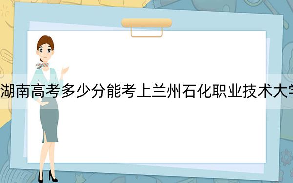 湖南高考多少分能考上兰州石化职业技术大学？附2022-2024年院校最低投档线