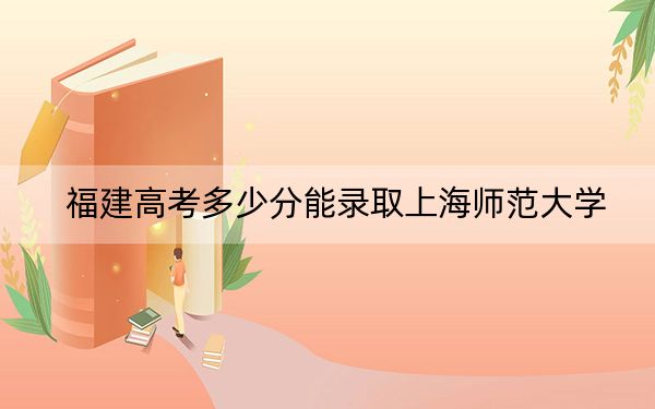 福建高考多少分能录取上海师范大学？附2022-2024年最低录取分数线