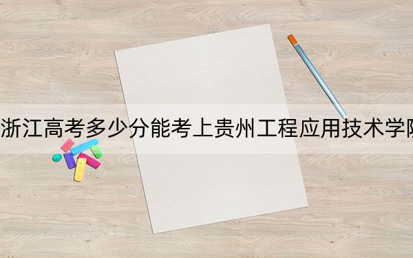 浙江高考多少分能考上贵州工程应用技术学院？附2022-2024年最低录取分数线