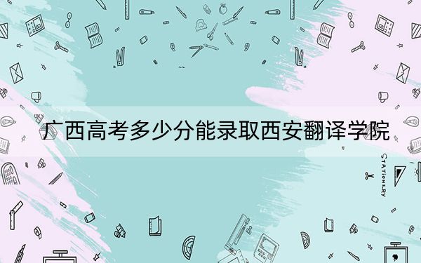 广西高考多少分能录取西安翻译学院？附2022-2024年最低录取分数线
