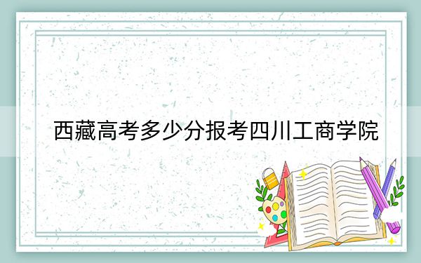 西藏高考多少分报考四川工商学院？附2022-2024年最低录取分数线