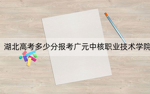 湖北高考多少分报考广元中核职业技术学院？2024年历史类最低200分 物理类投档线323分
