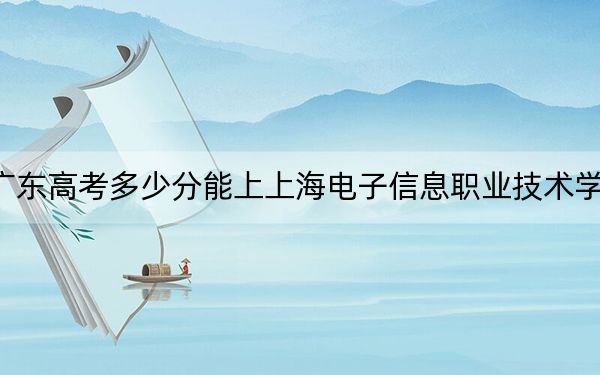 广东高考多少分能上上海电子信息职业技术学院？附2022-2024年最低录取分数线