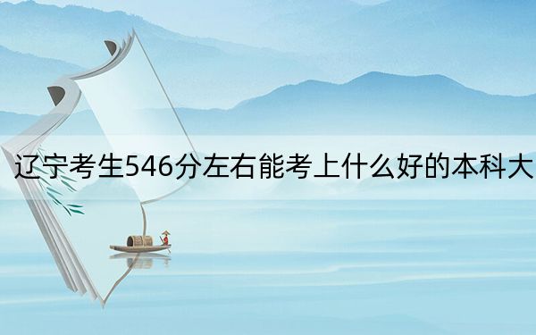辽宁考生546分左右能考上什么好的本科大学？（供2025届考生填报志愿参考）