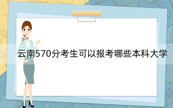 云南570分考生可以报考哪些本科大学？ 2024年录取最低分570的大学