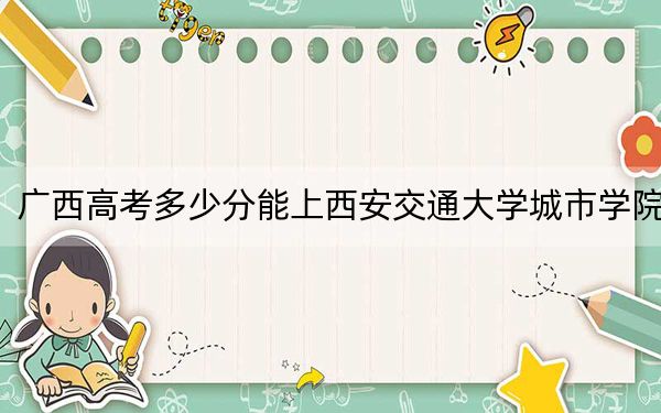 广西高考多少分能上西安交通大学城市学院？2024年历史类投档线401分 物理类最低372分