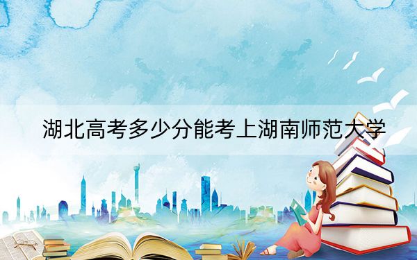 湖北高考多少分能考上湖南师范大学？2024年历史类录取分584分 物理类最低592分