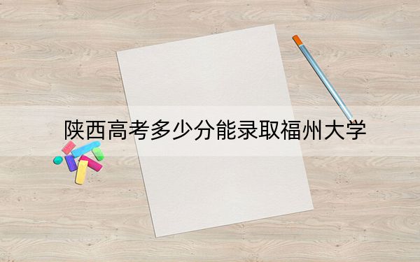 陕西高考多少分能录取福州大学？2024年文科最低557分 理科最低563分