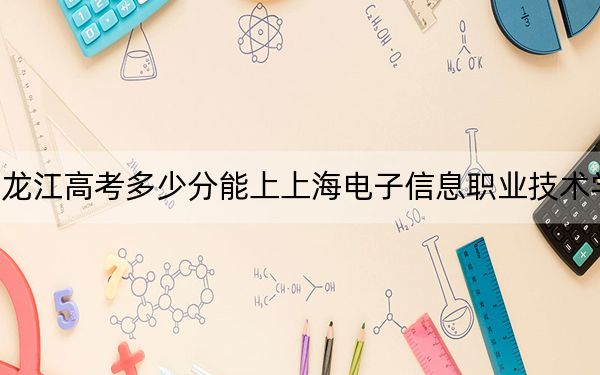 黑龙江高考多少分能上上海电子信息职业技术学院？附2022-2024年最低录取分数线