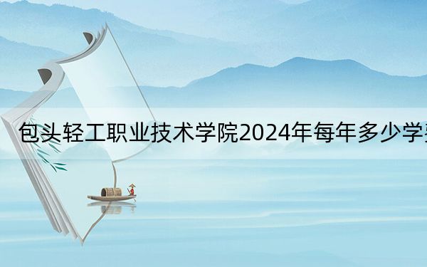 包头轻工职业技术学院2024年每年多少学费?每年5000元(供贵州考生参考)