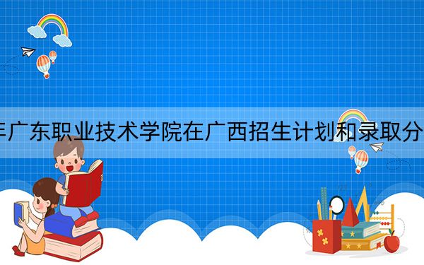 2024年广东职业技术学院在广西招生计划和录取分数线是多少？广西考生2025年参考