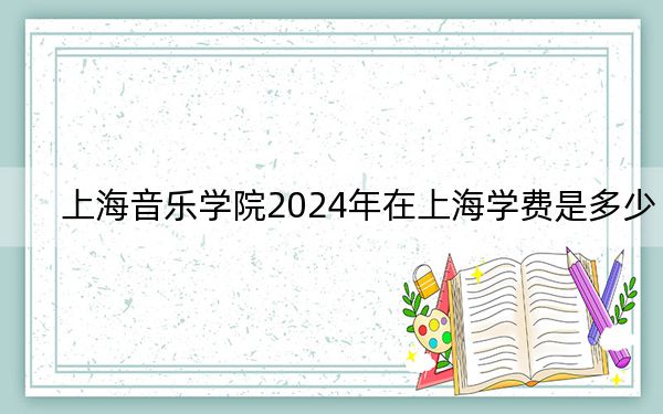上海音乐学院2024年在上海学费是多少？上海考生2025年参考