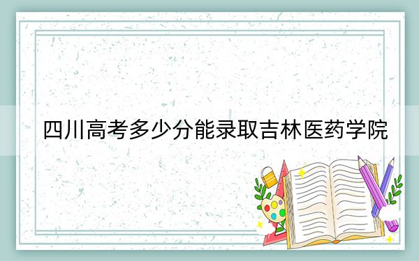 四川高考多少分能录取吉林医药学院？2024年文科投档线504分 理科投档线459分