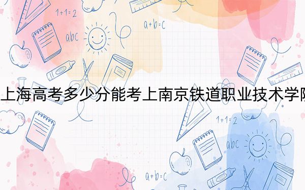 上海高考多少分能考上南京铁道职业技术学院？附2022-2024年最低录取分数线