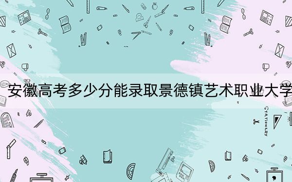 安徽高考多少分能录取景德镇艺术职业大学？2024年历史类最低462分 物理类录取分475分