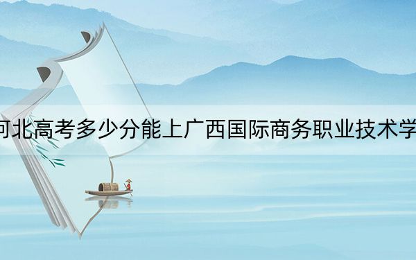 河北高考多少分能上广西国际商务职业技术学院？2024年历史类录取分348分 物理类投档线400分
