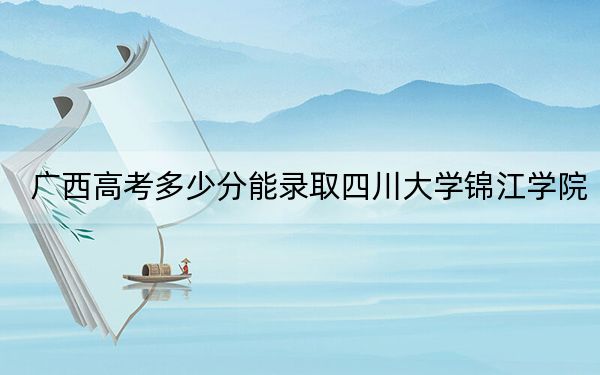 广西高考多少分能录取四川大学锦江学院？2024年历史类435分 物理类投档线423分