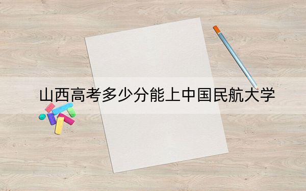 山西高考多少分能上中国民航大学？附2022-2024年最低录取分数线