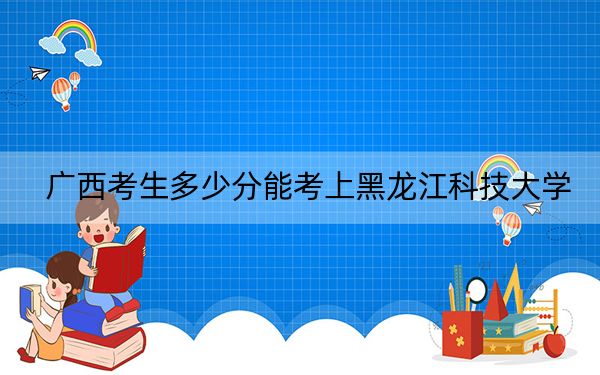 广西考生多少分能考上黑龙江科技大学？附2022-2024年院校投档线