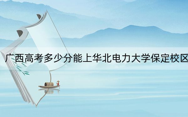 广西高考多少分能上华北电力大学保定校区？附2022-2024年最低录取分数线