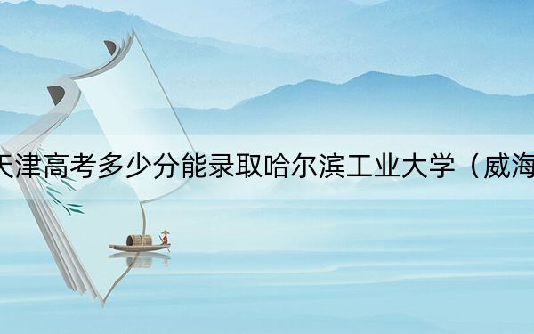 天津高考多少分能录取哈尔滨工业大学（威海）？附2022-2024年最低录取分数线