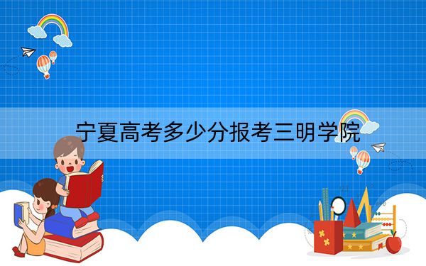 宁夏高考多少分报考三明学院？2024年文科最低474分 理科录取分396分
