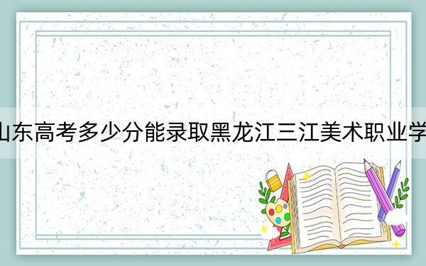 山东高考多少分能录取黑龙江三江美术职业学院?附2022-2024年最低录取分数线