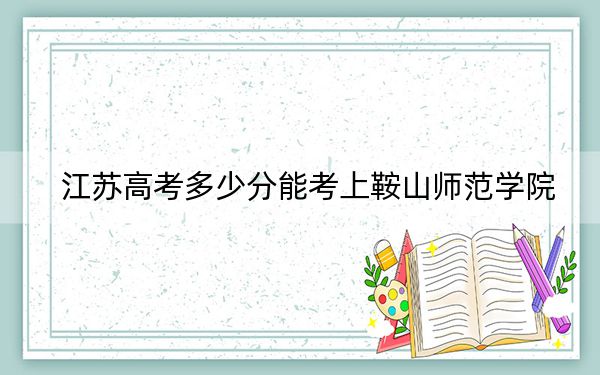 江苏高考多少分能考上鞍山师范学院？2024年历史类投档线508分 物理类505分