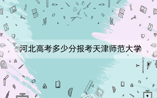 河北高考多少分报考天津师范大学？附2022-2024年最低录取分数线