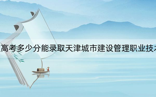 安徽高考多少分能录取天津城市建设管理职业技术学院？2024年历史类最低297分 物理类354分