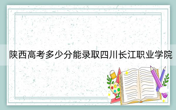 陕西高考多少分能录取四川长江职业学院？2024年文科投档线277分 理科录取分207分