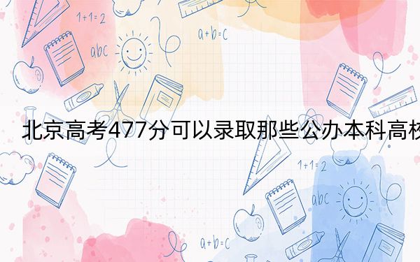 北京高考477分可以录取那些公办本科高校？（附带近三年高校录取名单）