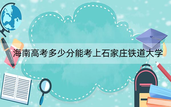海南高考多少分能考上石家庄铁道大学？附2022-2024年最低录取分数线