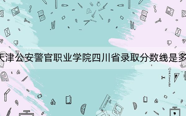 天津公安警官职业学院四川省录取分数线是多少？2025年四川考生参考