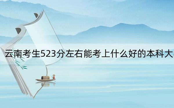 云南考生523分左右能考上什么好的本科大学?(供2025届高三考生参考)