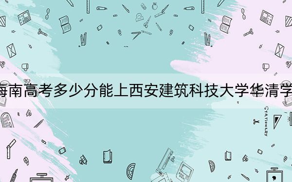 海南高考多少分能上西安建筑科技大学华清学院？2024年综合投档线483分