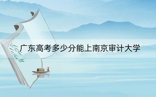 广东高考多少分能上南京审计大学？2024年历史类最低541分 物理类最低563分
