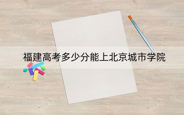 福建高考多少分能上北京城市学院？附2022-2024年最低录取分数线