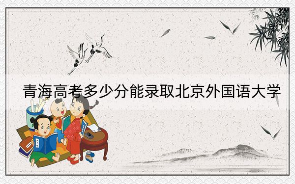 青海高考多少分能录取北京外国语大学？2024年文科最低514分 理科最低503分