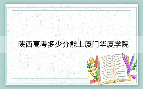 陕西高考多少分能上厦门华厦学院？附2022-2024年最低录取分数线