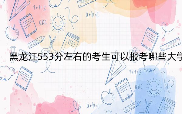黑龙江553分左右的考生可以报考哪些大学？