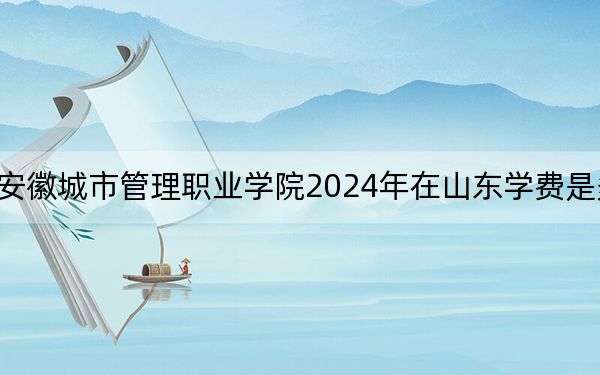 安徽城市管理职业学院2024年在山东学费是多少？山东考生2025年参考