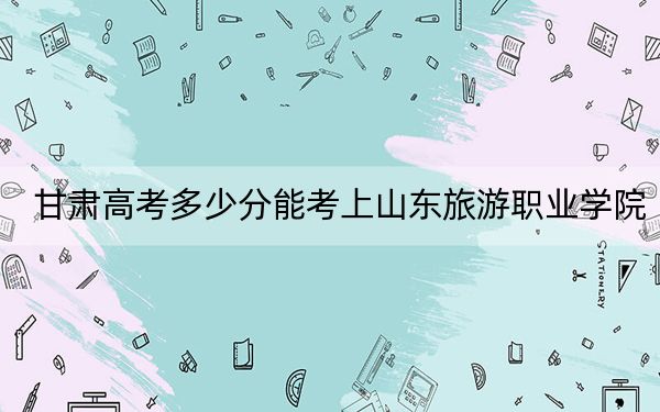 甘肃高考多少分能考上山东旅游职业学院？附2022-2024年最低录取分数线