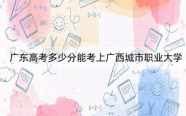 广东高考多少分能考上广西城市职业大学？附2022-2024年最低录取分数线