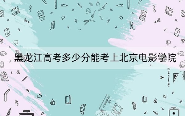 黑龙江高考多少分能考上北京电影学院？2024年历史类录取分571分 物理类录取分579分